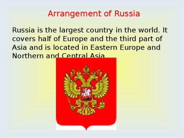 Arrangement of Russia   Russia is the largest country in the world. It covers half of Europe and the third part of Asia and is located in Eastern Europe and Northern and Central Asia. 