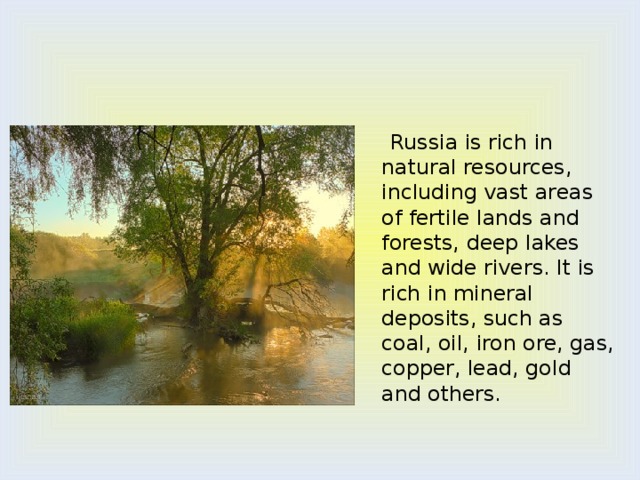  Russia is rich in natural resources, including vast areas of fertile lands and forests, deep lakes and wide rivers. It is rich in mineral deposits, such as coal, oil, iron ore, gas, copper, lead, gold and others. 