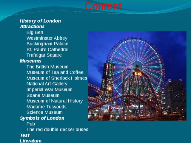 Content  History of London  Attractions  Big Ben  Westminster Abbey  Buckingham Palace  St. Paul's Cathedral  Trafalgar Square  Museums   The British Museum  Museum of Tea and Coffee  Museum of Sherlock Holmes  National Art Gallery  Imperial War Museum  Soane Museum  Museum of Natural History  Madame Tussauds  Science Museum  Symbols of London  Pub  The red double-decker buses  Test  Literature    