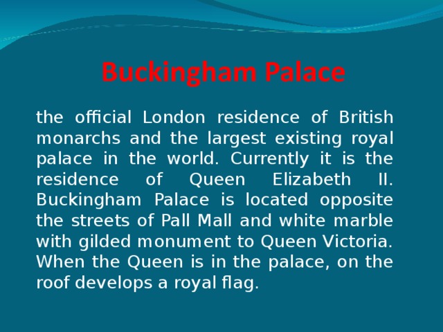 the official London residence of British monarchs and the largest existing royal palace in the world. Currently it is the residence of Queen Elizabeth II. Buckingham Palace is located opposite the streets of Pall Mall and white marble with gilded monument to Queen Victoria. When the Queen is in the palace, on the roof develops a royal flag. 