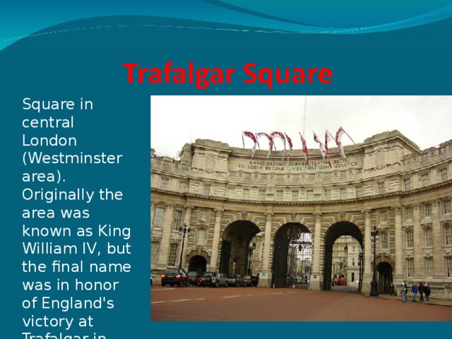 Square in central London (Westminster area). Originally the area was known as King William IV, but the final name was in honor of England's victory at Trafalgar in 1805   