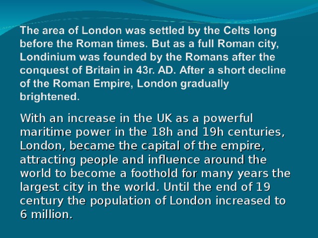 With an increase in the UK as a powerful maritime power in the 18h and 19h centuries, London, became the capital of the empire, attracting people and influence around the world to become a foothold for many years the largest city in the world. Until the end of 19 century the population of London increased to 6 million. 