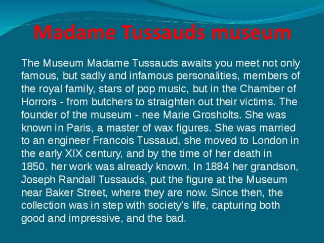 The Museum Madame Tussauds awaits you meet not only famous, but sadly and infamous personalities, members of the royal family, stars of pop music, but in the Chamber of Horrors - from butchers to straighten out their victims. The founder of the museum - nee Marie Grosholts. She was known in Paris, a master of wax figures. She was married to an engineer Francois Tussaud, she moved to London in the early XIX century, and by the time of her death in 1850. her work was already known. In 1884 her grandson, Joseph Randall Tussauds, put the figure at the Museum near Baker Street, where they are now. Since then, the collection was in step with society's life, capturing both good and impressive, and the bad. 