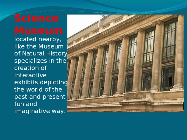 Science Museum located nearby, like the Museum of Natural History, specializes in the creation of interactive exhibits depicting the world of the past and present fun and imaginative way. 