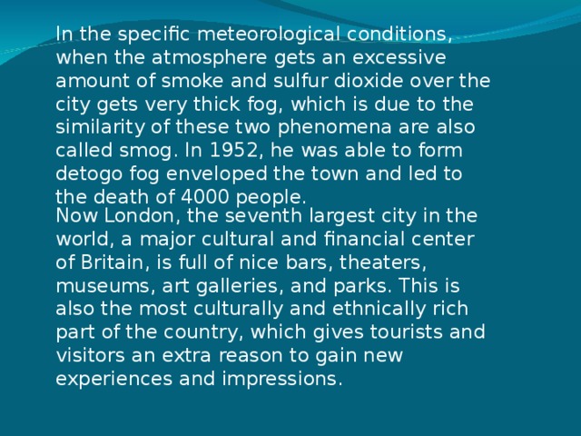 In the specific meteorological conditions, when the atmosphere gets an excessive amount of smoke and sulfur dioxide over the city gets very thick fog, which is due to the similarity of these two phenomena are also called smog. In 1952, he was able to form detogo fog enveloped the town and led to the death of 4000 people.    Now London, the seventh largest city in the world, a major cultural and financial center of Britain, is full of nice bars, theaters, museums, art galleries, and parks. This is also the most culturally and ethnically rich part of the country, which gives tourists and visitors an extra reason to gain new experiences and impressions. 