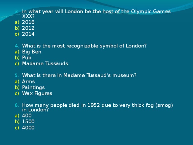 In what year will London be the host of the Olympic Games XXX? 2016 2012 2014 What is the most recognizable symbol of London? Big Ben Pub Madame Tussauds What is there in Madame Tussaud's museum? Arms Paintings Wax Figures How many people died in 1952 due to very thick fog (smog) in London? 400 1500 4000 