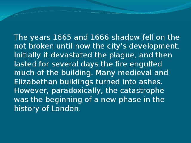 The years 1665 and 1666 shadow fell on the not broken until now the city's development. Initially it devastated the plague, and then lasted for several days the fire engulfed much of the building. Many medieval and Elizabethan buildings turned into ashes. However, paradoxically, the catastrophe was the beginning of a new phase in the history of London . 