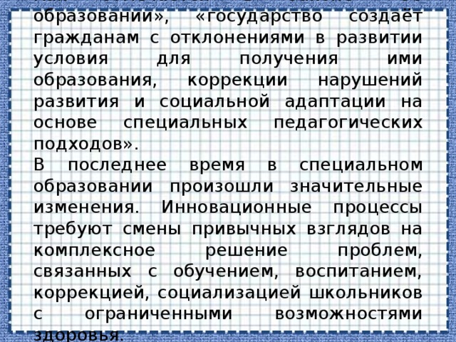 Как отмечается в Законе «Об образовании», «государство создаёт гражданам с отклонениями в развитии условия для получения ими образования, коррекции нарушений развития и социальной адаптации на основе специальных педагогических подходов». В последнее время в специальном образовании произошли значительные изменения. Инновационные процессы требуют смены привычных взглядов на комплексное решение проблем, связанных с обучением, воспитанием, коррекцией, социализацией школьников с ограниченными возможностями здоровья. 