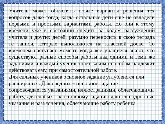 Учитель может объяснять новые варианты решения тех вопросов даже тогда, когда остальные дети еще не овладели первыми и простыми вариантами работы. Но они к этому времени уже в состоянии следить за ходом рассуждений учителя и других детей, разумно переносить в свою тетрадь те записи, которые выполняются на классной доске. Со временем наступает момент, когда все учащиеся знают, что существуют разные способы работы над одними и теми же заданиями и каждый ученик знает каким способом надлежит действовать ему, при самостоятельной работе. Для сильных учеников основное задание углубляется или расширяется. Для средних – основное задание сопровождается указаниями, иллюстрациями, облегчающими работу, для слабых – к основному заданию даются подробные указания и разъяснения, облегчающие работу ребенка. 