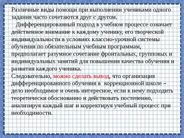 Различные виды помощи при выполнении учениками одного задания часто сочетаются друг с другом.    Дифференцированный подход в учебном процессе означает действенное внимание к каждому ученику, его творческой индивидуальности в условиях классно-урочной системы обучения по обязательным учебным программам, предполагает разумное сочетание фронтальных, групповых и индивидуальных занятий для повышения качества обучения и развития каждого ученика.   Следовательно, можно сделать вывод , что организация дифференцированного обучения в коррекционной школе – дело необходимое и очень интересное, если к нему подходить теоретически обоснованно и действовать постепенно, анализируя каждый шаг и корректируя учебный процесс при необходимости. 