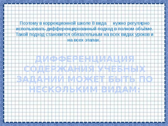 Поэтому в коррекционной школе 8 вида нужно регулярно использовать дифференцированный подход в полном объёме. Такой подход становится обязательным на всех видах уроков и на всех этапах.  Дифференциация содержания учебных заданий может быть по нескольким видам:   