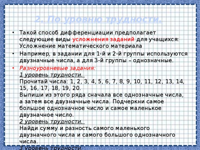 2 . По уровню трудности.   Такой способ дифференциации предполагает следующие виды усложнения заданий для учащихся:   Усложнение математического материала Например, в задании для 1-й и 2-й группы используются двузначные числа, а для 3-й группы – однозначные.  Разноуровневые задания:   1 уровень трудности.    Прочитай числа: 1, 2, 3, 4, 5, 6, 7, 8, 9, 10, 11, 12, 13, 14, 15, 16, 17, 18, 19, 20.   Выпиши из этого ряда сначала все однозначные числа, а затем все двузначные числа. Подчеркни самое большое однозначное число и самое маленькое двузначное число.   2 уровень трудности.    Найди сумму и разность самого маленького двузначного числа и самого большого однозначного числа.   3 уровень трудности.    Придумай и запиши примеры на сложение и вычитание с ответом 15.    