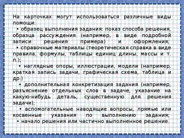 На карточках могут использоваться различные виды помощи:   • образец выполнения задания: показ способа решения, образца рассуждения (например, в виде подробной записи решения примера) и оформления;   • справочные материалы (теоретическая справка в виде правила, формулы, таблицы единиц длины, массы и т. п.);   • наглядные опоры, иллюстрации, модели (например, краткая запись задачи, графическая схема, таблица и др.)   • дополнительная конкретизация задания (например, разъяснение отдельных слов в задаче, указание на какую-нибудь деталь, существенную для решения задачи);   • вспомогательные наводящие вопросы, прямые или косвенные указания по выполнению задания;   • начало решения или частично выполненное решение.    