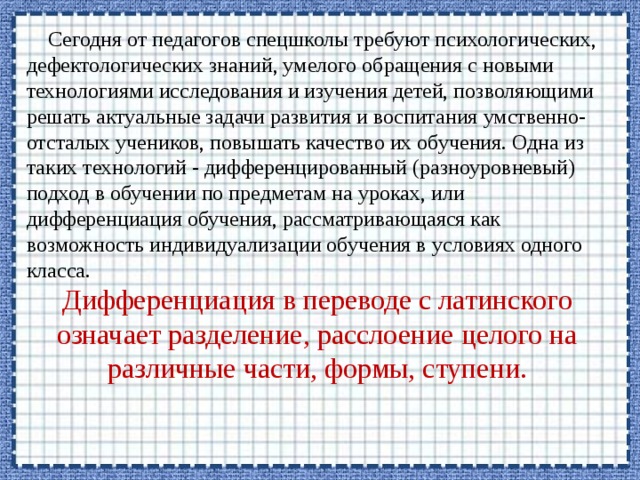  Сегодня от педагогов спецшколы требуют психологических, дефектологических знаний, умелого обращения с новыми технологиями исследования и изучения детей, позволяющими решать актуальные задачи развития и воспитания умственно-отсталых учеников, повышать качество их обучения. Одна из таких технологий - дифференцированный (разноуровневый) подход в обучении по предметам на уроках, или дифференциация обучения, рассматривающаяся как возможность индивидуализации обучения в условиях одного класса. Дифференциация в переводе с латинского означает разделение, расслоение целого на различные части, формы, ступени. 