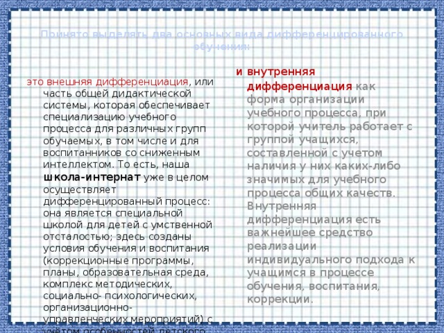  Принято выделять два основных вида дифференцированного обучения:    и внутренняя дифференциация как  форма организации учебного процесса, при которой учитель работает с группой учащихся, составленной с учетом наличия у них каких-либо значимых для учебного процесса общих качеств. Внутренняя дифференциация есть важнейшее средство реализации индивидуального подхода к учащимся в процессе обучения, воспитания, коррекции. это внешняя дифференциация , или часть общей дидактической системы, которая обеспечивает специализацию учебного процесса для различных групп обучаемых, в том числе и для воспитанников со сниженным интеллектом. То есть, наша школа-интернат уже в целом осуществляет дифференцированный процесс: она является специальной школой для детей с умственной отсталостью; здесь созданы условия обучения и воспитания (коррекционные программы, планы, образовательная среда, комплекс методических, социально- психологических, организационно-управленческих мероприятий) с учётом особенностей детского контингента 