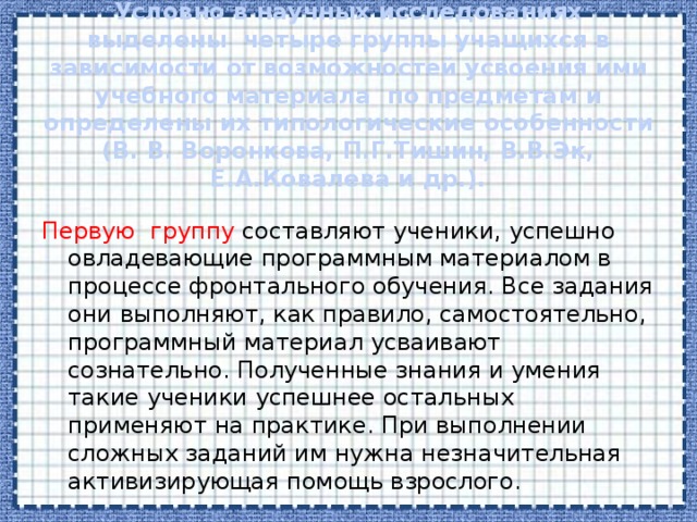 Условно в научных исследованиях выделены четыре группы учащихся в зависимости от возможностей усвоения ими учебного материала по предметам и определены их типологические особенности (В. В. Воронкова, П.Г.Тишин, В.В.Эк, Е.А.Ковалева и др.).   Первую группу составляют ученики, успешно овладевающие программным материалом в процессе фронтального обучения. Все задания они выполняют, как правило, самостоятельно, программный материал усваивают сознательно. Полученные знания и умения такие ученики успешнее остальных применяют на практике. При выполнении сложных заданий им нужна незначительная активизирующая помощь взрослого. 