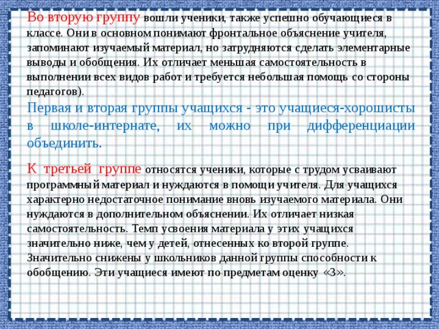 Во вторую группу вошли ученики, также успешно обучающиеся в классе. Они в основном понимают фронтальное объяснение учителя, запоминают изучаемый материал, но затрудняются сделать элементарные выводы и обобщения. Их отличает меньшая самостоятельность в выполнении всех видов работ и требуется небольшая помощь со стороны педагогов). Первая и вторая группы учащихся - это учащиеся-хорошисты в школе-интернате, их можно при дифференциации объединить. К третьей группе относятся ученики, которые с трудом усваивают программный материал и нуждаются в помощи учителя. Для учащихся характерно недостаточное понимание вновь изучаемого материала. Они нуждаются в дополнительном объяснении. Их отличает низкая самостоятельность. Темп усвоения материала у этих учащихся значительно ниже, чем у детей, отнесенных ко второй группе. Значительно снижены у школьников данной группы способности к обобщению. Эти учащиеся имеют по предметам оценку « 3 » . 