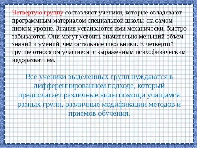 Четвертую группу составляют ученики, которые овладевают программным материалом специальной школы на самом низком уровне. Знания усваиваются ими механически, быстро забываются. Они могут усвоить значительно меньший объем знаний и умений, чем остальные школьники. К четвёртой группе относятся учащиеся с выраженным психофизическим недоразвитием. Все ученики выделенных групп нуждаются в дифференцированном подходе, который предполагает различные виды помощи учащимся разных групп, различные модификации методов и приемов обучения. 