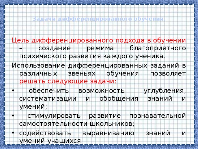  Задачи дифференцированного обучения.   Цель дифференцированного подхода в обучении – создание режима благоприятного психического развития каждого ученика. Использование дифференцированных заданий в различных звеньях обучения позволяет решать следующие задачи:  обеспечить возможность углубления, систематизации и обобщения знаний и умений;  стимулировать развитие познавательной самостоятельности школьников; содействовать выравниванию знаний и умений учащихся. 