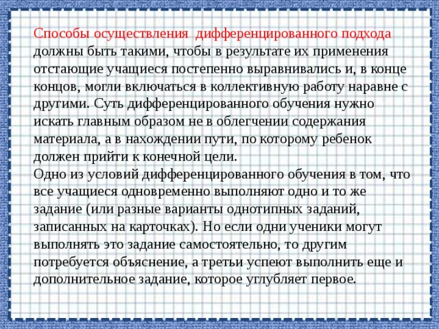 Способы осуществления дифференцированного подхода должны быть такими, чтобы в результате их применения отстающие учащиеся постепенно выравнивались и, в конце концов, могли включаться в коллективную работу наравне с другими. Суть дифференцированного обучения нужно искать главным образом не в облегчении содержания материала, а в нахождении пути, по которому ребенок должен прийти к конечной цели. Одно из условий дифференцированного обучения в том, что все учащиеся одновременно выполняют одно и то же задание (или разные варианты однотипных заданий, записанных на карточках). Но если одни ученики могут выполнять это задание самостоятельно, то другим потребуется объяснение, а третьи успеют выполнить еще и дополнительное задание, которое углубляет первое. 