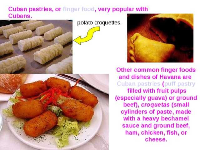 Cuban pastries, or finger food , very popular with Cubans. potato croquettes. Other common finger foods and dishes of Havana are Cuban pastries ( puff pastry filled with fruit pulps (especially guava) or ground beef), croquetas (small cylinders of paste, made with a heavy bechamel sauce and ground beef, ham, chicken, fish, or cheese.  