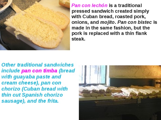 Pan con lechón  is a traditional pressed sandwich created simply with Cuban bread, roasted pork, onions, and mojito . Pan con bistec is made in the same fashion, but the pork is replaced with a thin flank steak. Other traditional sandwiches include pan con timba (bread with guayaba paste and cream cheese), pan con chorizo (Cuban bread with thin cut Spanish chorizo sausage), and the frita.  