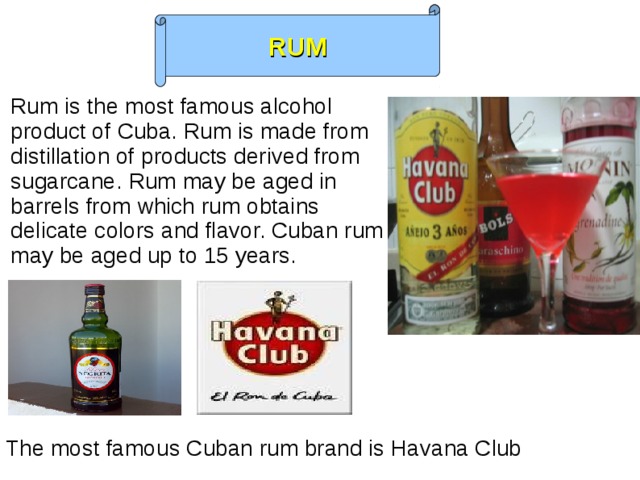 RUM Rum is the most famous alcohol product of Cuba. Rum is made from distillation of products derived from sugarcane. Rum may be aged in barrels from which rum obtains delicate colors and flavor. Cuban rum may be aged up to 15 years. The most famous Cuban rum brand is Havana Club  