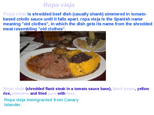 Ropa vieja  Ropa vieja  is shredded beef dish (usually shank) simmered in tomato-based criollo sauce until it falls apart. ropa vieja is the Spanish name meaning 