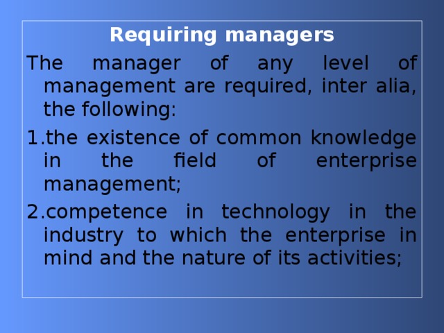 Requiring managers The manager of any level of management are required, inter alia, the following: 1. the existence of common knowledge in the field of enterprise management; 2. competence in technology in the industry to which the enterprise in mind and the nature of its activities; 