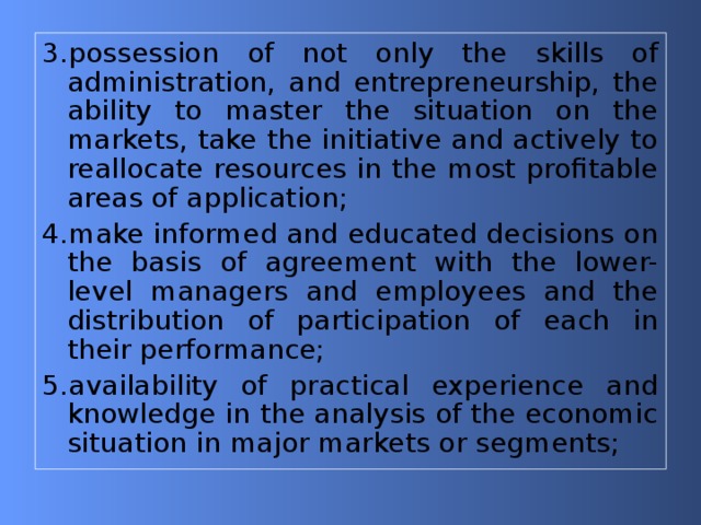 3.possession of not only the skills of administration, and entrepreneurship, the ability to master the situation on the markets, take the initiative and actively to reallocate resources in the most profitable areas of application; 4.make informed and educated decisions on the basis of agreement with the lower-level managers and employees and the distribution of participation of each in their performance; 5.availability of practical experience and knowledge in the analysis of the economic situation in major markets or segments; 
