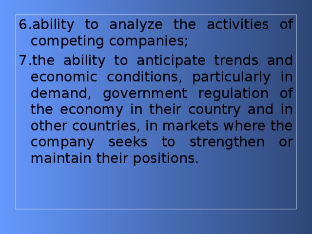 6.ability to analyze the activities of competing companies; 7.the ability to anticipate trends and economic conditions, particularly in demand, government regulation of the economy in their country and in other countries, in markets where the company seeks to strengthen or maintain their positions. 