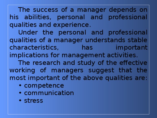 The success of a manager depends on his abilities, personal and professional qualities and experience. Under the personal and professional qualities of a manager understands stable characteristics, has important implications for management activities. The research and study of the effective working of managers suggest that the most important of the above qualities are: • competence • communication • stress   