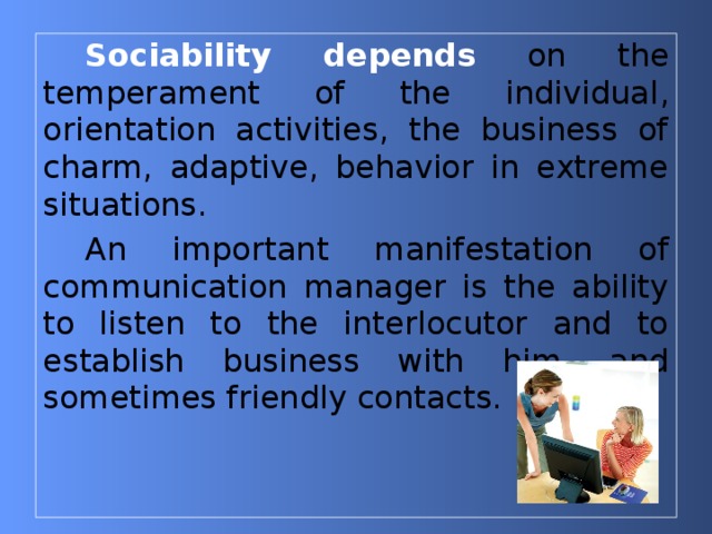 Sociability depends  on the temperament of the individual , orientation activities, the business of charm, adaptive, behavior in extreme situations. An important manifestation of communication manager is the ability to listen to the interlocutor and to establish business with him, and sometimes friendly contacts. 
