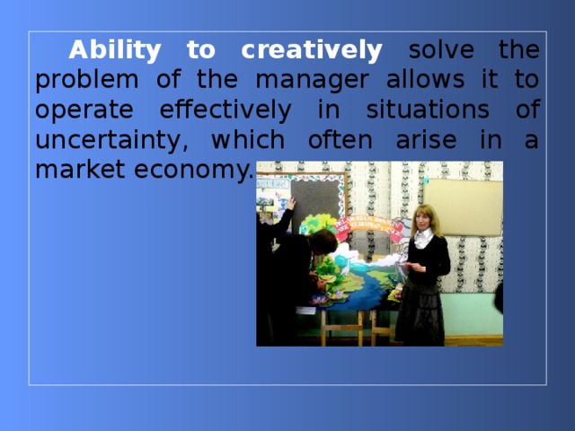 Ability to creatively  solve the problem of the manager allows it to operate effectively in situations of uncertainty, which often arise in a market economy. 