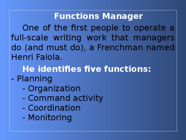 Functions Manager One of the first people to operate a full-scale writing work that managers do (and must do), a Frenchman named Henri Faiola. He identifies five functions:  - Planning - Organization - Command activity  Coordination - Monitoring 