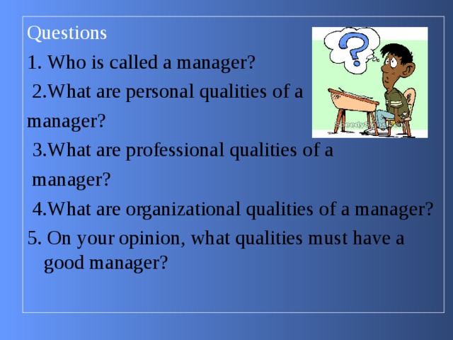 Questions 1. Who is called a manager?  2.What are personal qualities of a manager?  3.What are professional qualities of a  manager?  4.What are organizational qualities of a manager? 5. On your opinion, what qualities must have a good manager? 