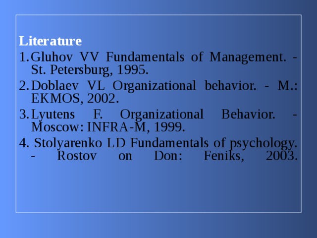  Literature Gluhov VV Fundamentals of Management. - St. Petersburg, 1995. Doblaev VL Organizational behavior. - M.: EKMOS, 2002. Lyutens F. Organizational Behavior. - Moscow: INFRA-M, 1999. 4. Stolyarenko LD Fundamentals of psychology. - Rostov on Don: Feniks, 2003 .   