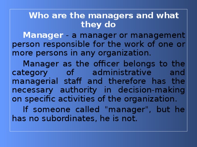 Who are the managers and what they do Manager - a manager or management person responsible for the work of one or more persons in any organization. Manager as the officer belongs to the category of administrative and managerial staff and therefore has the necessary authority in decision-making on specific activities of the organization. If someone called 