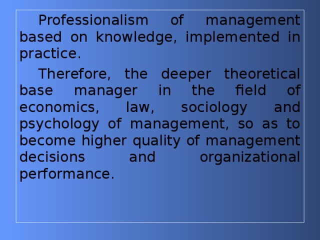 Professionalism of management based on knowledge, implemented in practice. Therefore, the deeper theoretical base manager in the field of economics, law, sociology and psychology of management, so as to become higher quality of management decisions and organizational performance.   