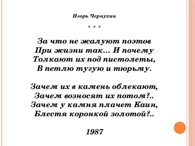 Игорь Чернухин  *  *  *   За что не жалуют поэтов  При жизни так… И почему  Толкают их под пистолеты,  В петлю тугую и тюрьму.   Зачем их в камень облекают,  Зачем возносят их потом?..  Зачем у камня плачет Каин,  Блестя коронкой золотой?..   1987   