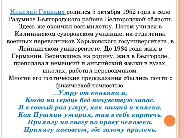 Николай Гладких родился 5 октября 1952 года в селе Разумное Белгородского района Белгородской области. Здесь же окончил восьмилетку. Потом учился в Калининском суворовском училище, на отделении военных переводчиков Харьковского госуниверситета, в Лейпцигском университете. До 1984 года жил в Германии. Вернувшись на родину, жил в Белгороде, преподавал немецкий и английский языки в вузах, школах, работал переводчиком. Многие его поэтические предсказания сбылись почти с физической точностью.  … Умру от коньяка я,  Когда на сердце бед почувствую запас.  Я в сотый раз умру, как нищий и калека,  Как Пушкин умирал, тая в себе картечь.  Прилягу на снегу по праву человека.  Прилягу насовсем, где захочу прилечь. 