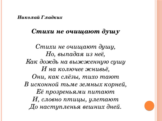 Николай Гладких  Стихи не очищают душу  Стихи не очищают душу,  Но, выпадая из неё,  Как дождь на выжженную сушу  И на колючее жнивьё,  Они, как слёзы, тихо тают  В исконной тьме земных корней,  Её прозреньями питают  И, словно птицы, улетают  До наступленья вешних дней. 