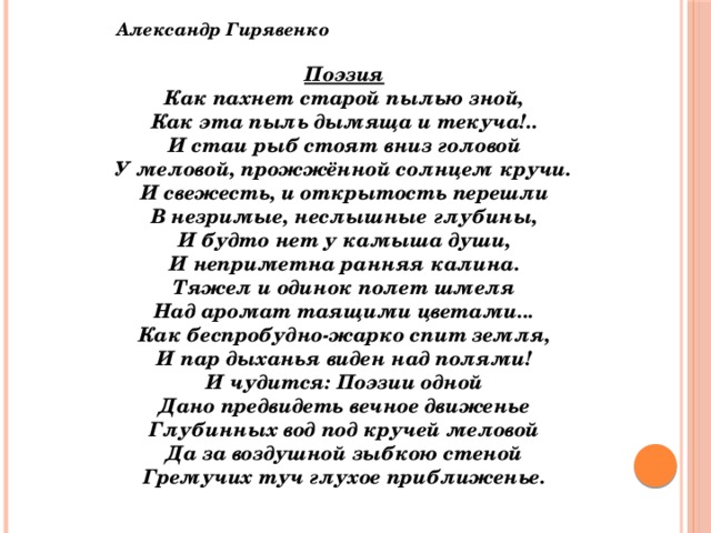 Александр Гирявенко  Поэзия Как пахнет старой пылью зной, Как эта пыль дымяща и текуча!.. И стаи рыб стоят вниз головой У меловой, прожжённой солнцем кручи. И свежесть, и открытость перешли В незримые, неслышные глубины, И будто нет у камыша души, И неприметна ранняя калина. Тяжел и одинок полет шмеля Над аромат таящими цветами... Как беспробудно-жарко спит земля, И пар дыханья виден над полями! И чудится: Поэзии одной Дано предвидеть вечное движенье Глубинных вод под кручей меловой Да за воздушной зыбкою стеной Гремучих туч глухое приближенье.   