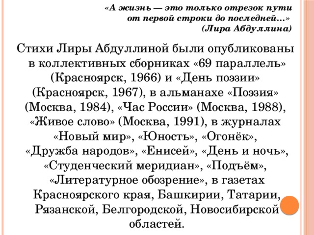 «А жизнь — это только отрезок пути  от первой строки до последней…» (Лира Абдуллина) Стихи Лиры Абдуллиной были опубликованы в коллективных сборниках «69 параллель» (Красноярск, 1966) и «День поэзии» (Красноярск, 1967), в альманахе «Поэзия» (Москва, 1984), «Час России» (Москва, 1988), «Живое слово» (Москва, 1991), в журналах «Новый мир», «Юность», «Огонёк», «Дружба народов», «Енисей», «День и ночь», «Студенческий меридиан», «Подъём», «Литературное обозрение», в газетах Красноярского края, Башкирии, Татарии, Рязанской, Белгородской, Новосибирской областей. 