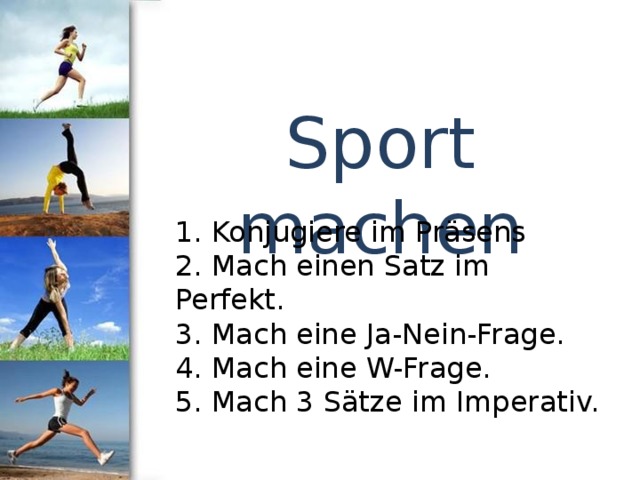Sport machen 1. Konjugiere im Präsens 2. Mach einen Satz im Perfekt. 3. Mach eine Ja-Nein-Frage. 4. Mach eine W-Frage. 5. Mach 3 Sätze im Imperativ. 