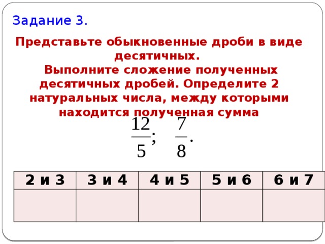 Задание 3. Представьте обыкновенные дроби в виде десятичных.   Выполните сложение полученных десятичных дробей. Определите 2 натуральных числа, между которыми находится полученная сумма 2 и 3 3 и 4 4 и 5 5 и 6 6 и 7 