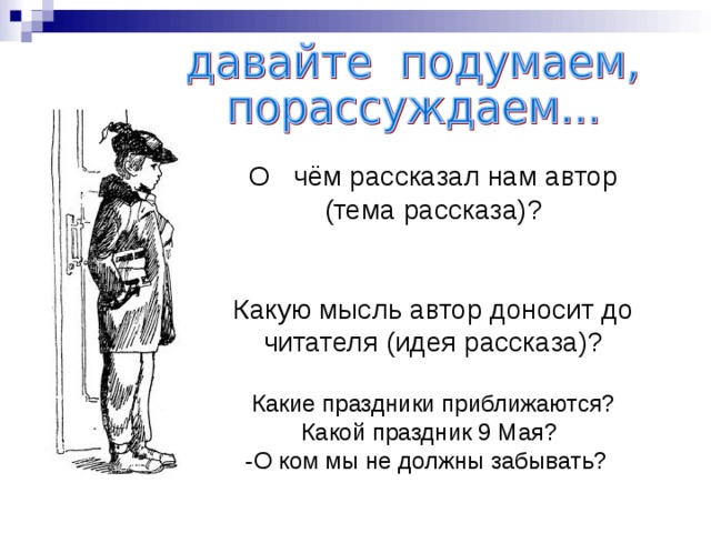 О   чём рассказал нам автор (тема рассказа)? Какую мысль автор доносит до читателя (идея рассказа)? Какие праздники приближаются? Какой праздник 9 Мая? -  О ком мы не должны забывать? 