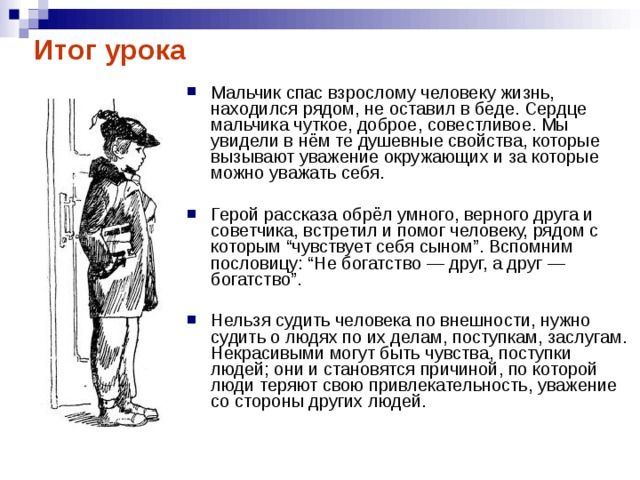 Итог урока Мальчик спас взрослому человеку жизнь, находился рядом, не оставил в беде. Сердце мальчика чуткое, доброе, совестливое. Мы увидели в нём те душевные свойства, которые вызывают уважение окружающих и за которые можно уважать себя.  Герой рассказа обрёл умного, верного друга и советчика, встретил и помог человеку, рядом с которым “чувствует себя сыном”. Вспомним пословицу: “Не богатство — друг, а друг — богатство”.  Нельзя судить человека по внешности, нужно судить о людях по их делам, поступкам, заслугам. Некрасивыми могут быть чувства, поступки людей; они и становятся причиной, по которой люди теряют свою привлекательность, уважение со стороны других людей. 