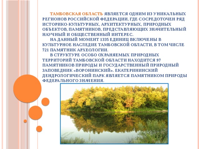   Тамбовская область является одним из уникальных регионов Российской Федерации, где сосредоточен ряд историко-культурных, архитектурных, природных объектов, памятников, представляющих значительный научный и общественный интерес.   На данный момент 1335 единиц включены в культурное наследие Тамбовской области, в том числе 721 памятник археологии.   В структуре особо охраняемых природных территорий Тамбовской области находится 97 памятников природы и государственный природный заповедник «Воронинский». Екатерининский дендрологический парк является памятником природы федерального значения.                      