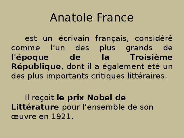 Anatole France est un écrivain français, considéré comme l’un des plus grands de l'époque de la Troisième République , dont il a également été un des plus importants critiques littéraires. Il reçoit le prix Nobel de Littérature pour l’ensemble de son œuvre en 1921. 